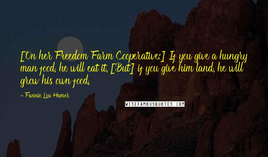 Fannie Lou Hamer Quotes: [On her Freedom Farm Cooperative:] If you give a hungry man food, he will eat it. [But] if you give him land, he will grow his own food.