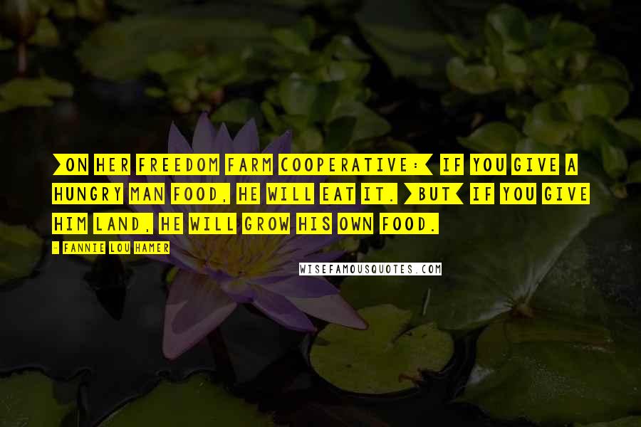 Fannie Lou Hamer Quotes: [On her Freedom Farm Cooperative:] If you give a hungry man food, he will eat it. [But] if you give him land, he will grow his own food.