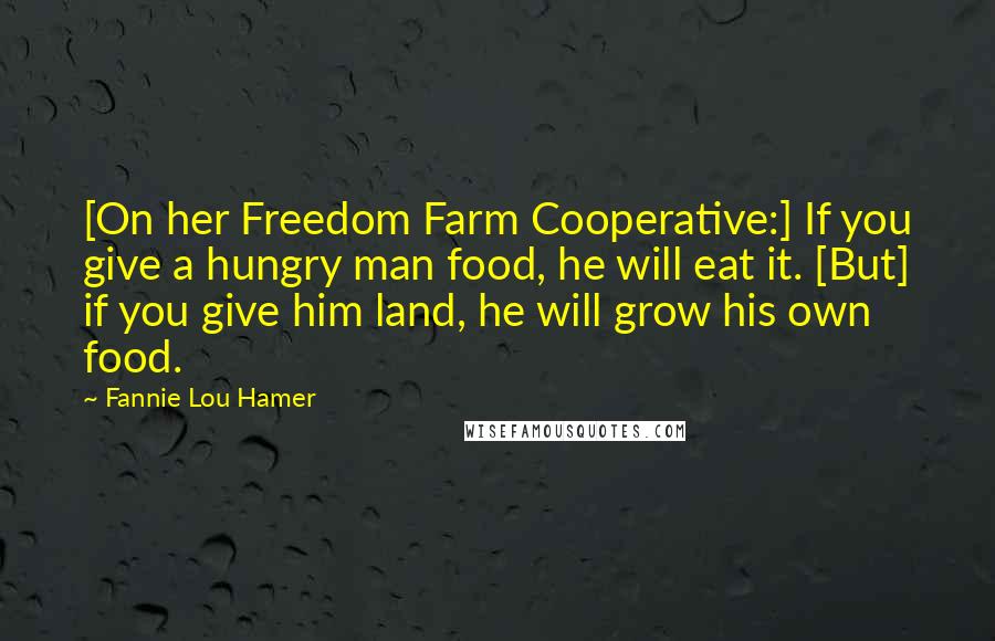 Fannie Lou Hamer Quotes: [On her Freedom Farm Cooperative:] If you give a hungry man food, he will eat it. [But] if you give him land, he will grow his own food.