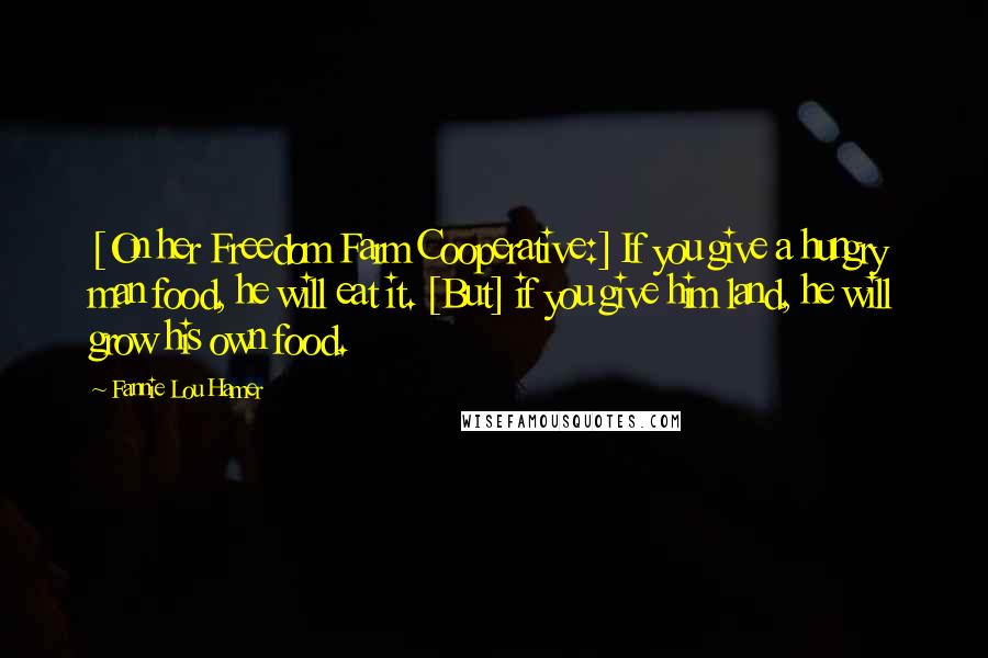 Fannie Lou Hamer Quotes: [On her Freedom Farm Cooperative:] If you give a hungry man food, he will eat it. [But] if you give him land, he will grow his own food.