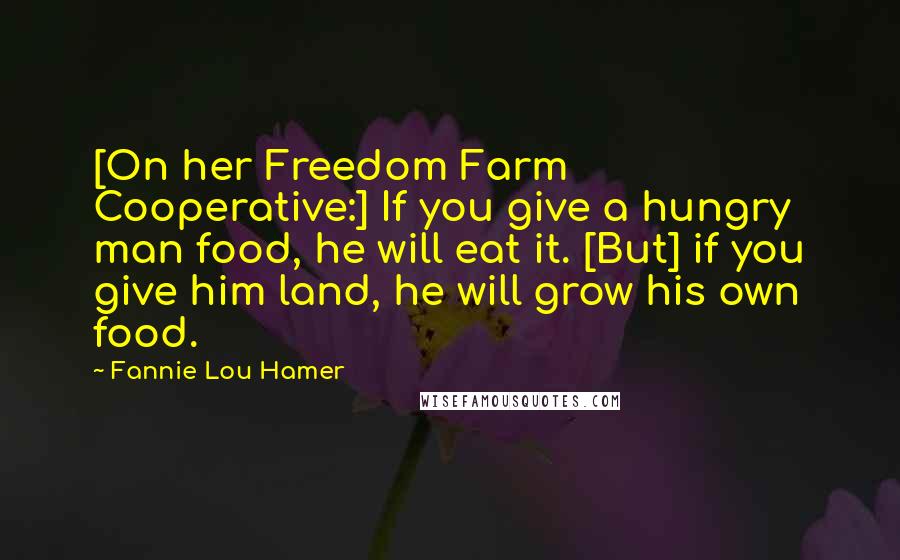 Fannie Lou Hamer Quotes: [On her Freedom Farm Cooperative:] If you give a hungry man food, he will eat it. [But] if you give him land, he will grow his own food.