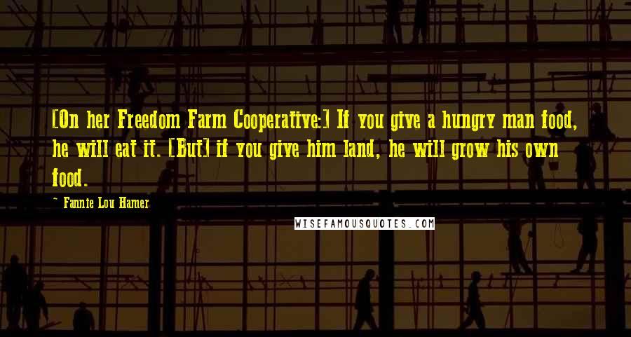 Fannie Lou Hamer Quotes: [On her Freedom Farm Cooperative:] If you give a hungry man food, he will eat it. [But] if you give him land, he will grow his own food.