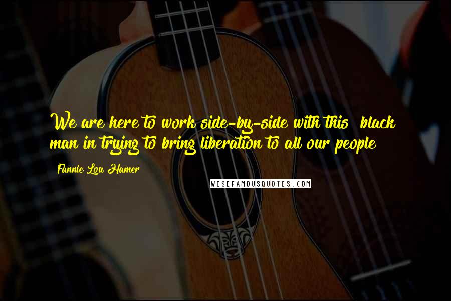 Fannie Lou Hamer Quotes: We are here to work side-by-side with this "black" man in trying to bring liberation to all our people!