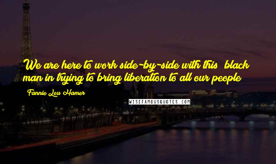 Fannie Lou Hamer Quotes: We are here to work side-by-side with this "black" man in trying to bring liberation to all our people!