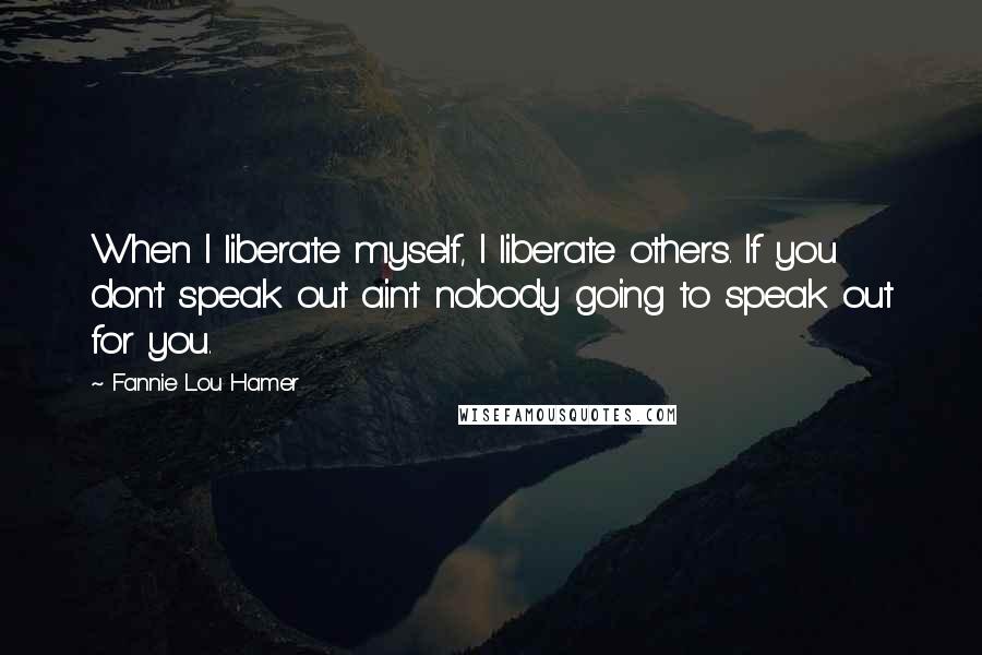 Fannie Lou Hamer Quotes: When I liberate myself, I liberate others. If you don't speak out ain't nobody going to speak out for you.