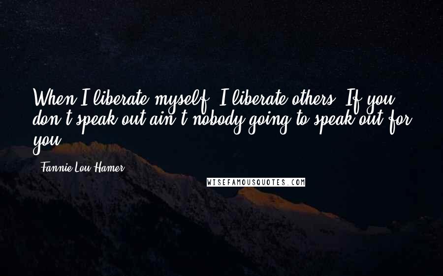 Fannie Lou Hamer Quotes: When I liberate myself, I liberate others. If you don't speak out ain't nobody going to speak out for you.