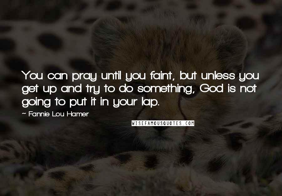 Fannie Lou Hamer Quotes: You can pray until you faint, but unless you get up and try to do something, God is not going to put it in your lap.