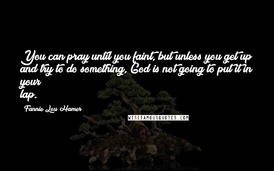 Fannie Lou Hamer Quotes: You can pray until you faint, but unless you get up and try to do something, God is not going to put it in your lap.