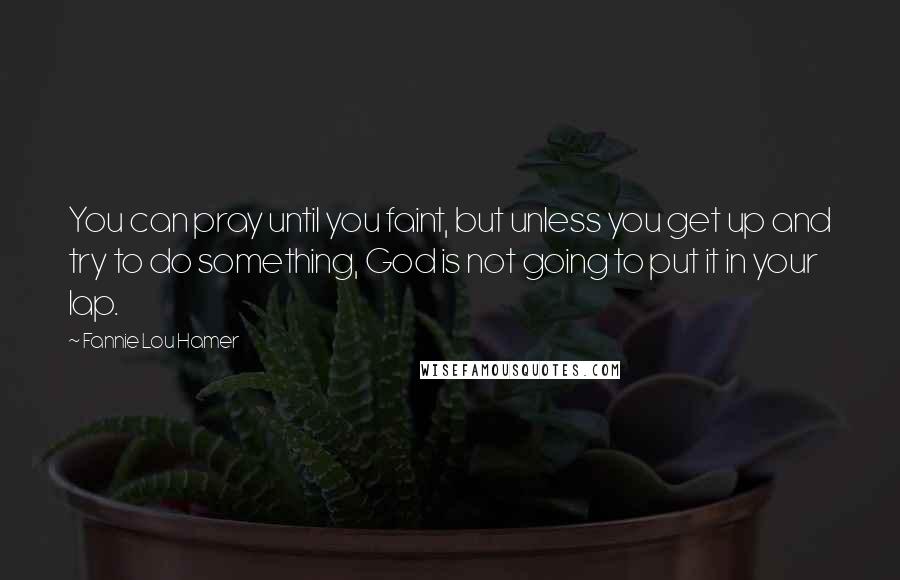 Fannie Lou Hamer Quotes: You can pray until you faint, but unless you get up and try to do something, God is not going to put it in your lap.