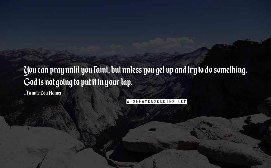 Fannie Lou Hamer Quotes: You can pray until you faint, but unless you get up and try to do something, God is not going to put it in your lap.