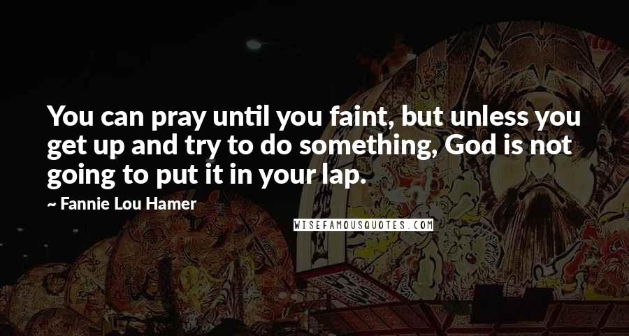 Fannie Lou Hamer Quotes: You can pray until you faint, but unless you get up and try to do something, God is not going to put it in your lap.