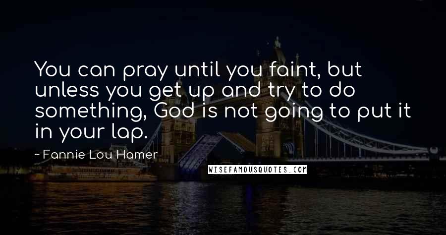 Fannie Lou Hamer Quotes: You can pray until you faint, but unless you get up and try to do something, God is not going to put it in your lap.