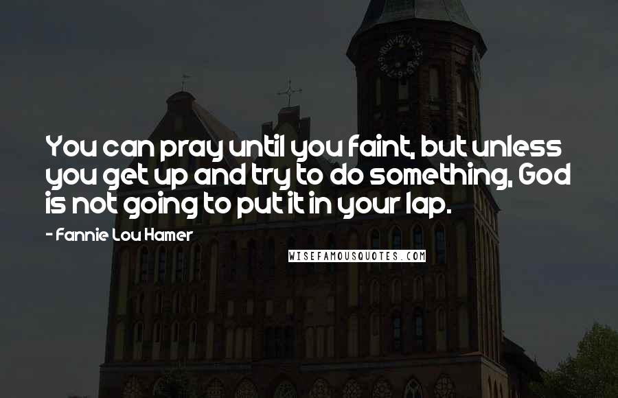 Fannie Lou Hamer Quotes: You can pray until you faint, but unless you get up and try to do something, God is not going to put it in your lap.