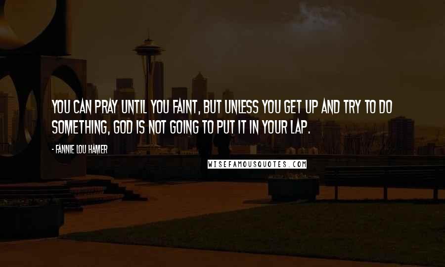 Fannie Lou Hamer Quotes: You can pray until you faint, but unless you get up and try to do something, God is not going to put it in your lap.