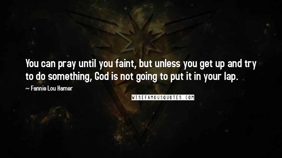Fannie Lou Hamer Quotes: You can pray until you faint, but unless you get up and try to do something, God is not going to put it in your lap.