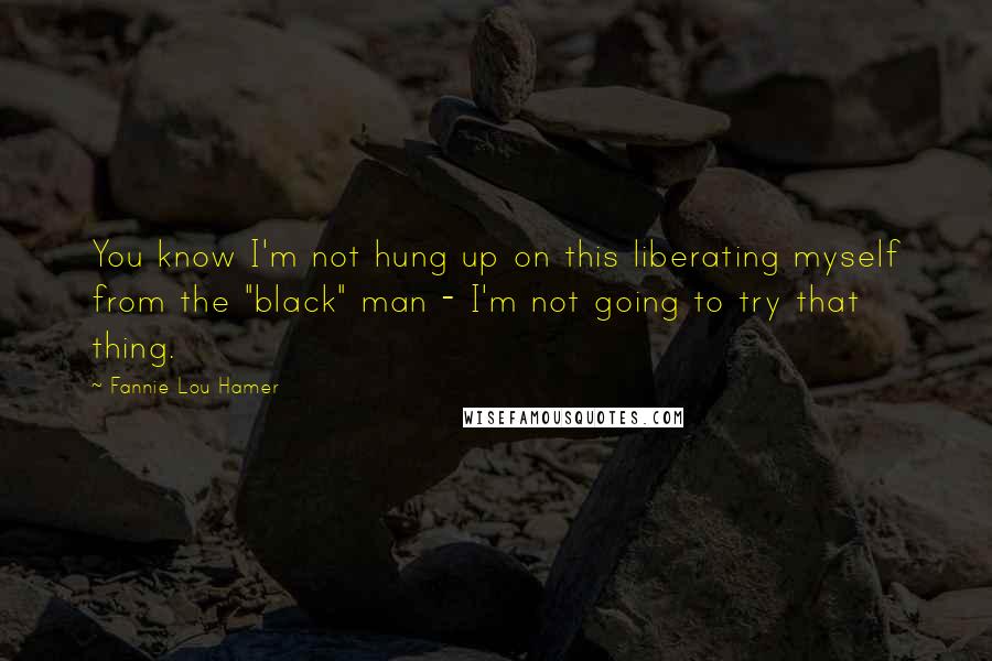 Fannie Lou Hamer Quotes: You know I'm not hung up on this liberating myself from the "black" man - I'm not going to try that thing.