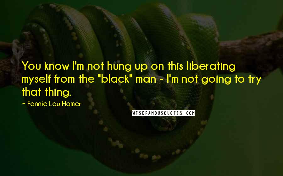 Fannie Lou Hamer Quotes: You know I'm not hung up on this liberating myself from the "black" man - I'm not going to try that thing.