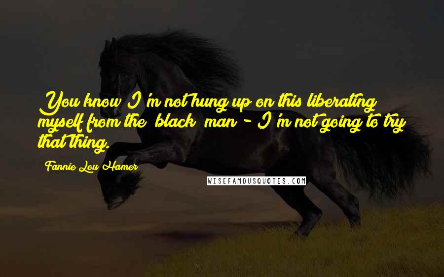 Fannie Lou Hamer Quotes: You know I'm not hung up on this liberating myself from the "black" man - I'm not going to try that thing.