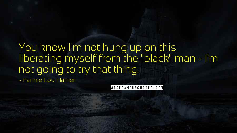 Fannie Lou Hamer Quotes: You know I'm not hung up on this liberating myself from the "black" man - I'm not going to try that thing.