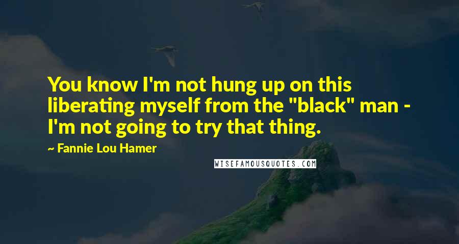 Fannie Lou Hamer Quotes: You know I'm not hung up on this liberating myself from the "black" man - I'm not going to try that thing.