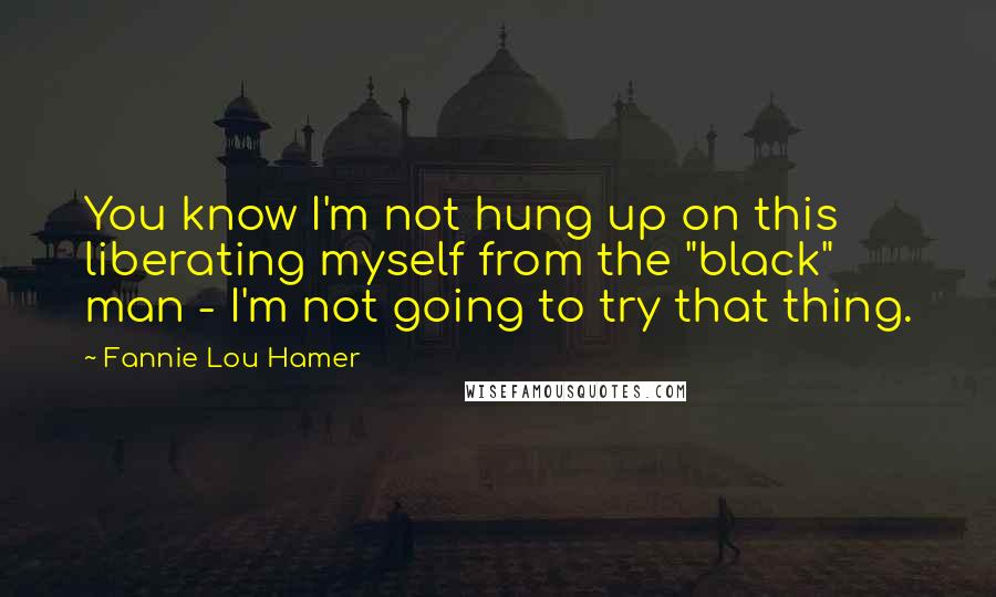 Fannie Lou Hamer Quotes: You know I'm not hung up on this liberating myself from the "black" man - I'm not going to try that thing.