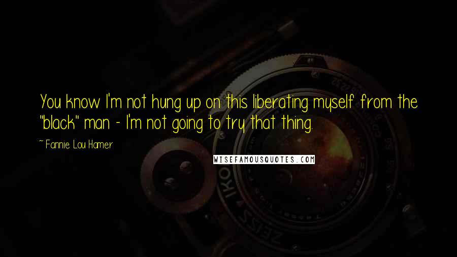 Fannie Lou Hamer Quotes: You know I'm not hung up on this liberating myself from the "black" man - I'm not going to try that thing.