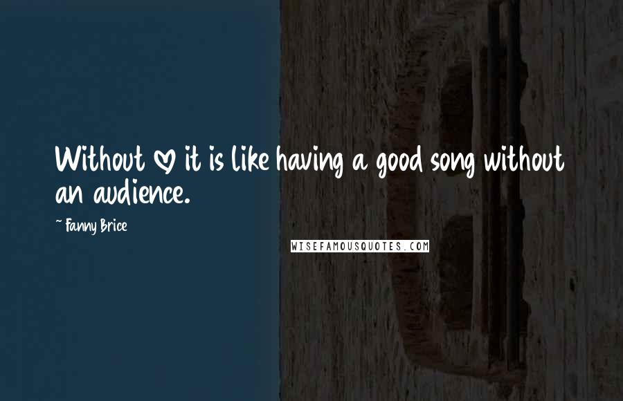 Fanny Brice Quotes: Without love it is like having a good song without an audience.