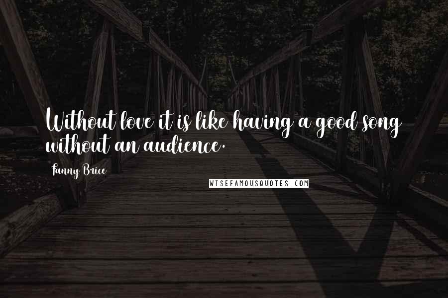 Fanny Brice Quotes: Without love it is like having a good song without an audience.