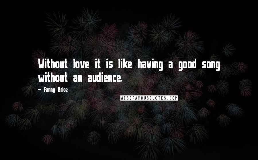 Fanny Brice Quotes: Without love it is like having a good song without an audience.