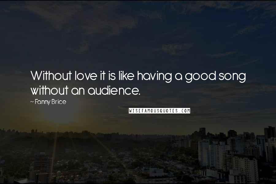 Fanny Brice Quotes: Without love it is like having a good song without an audience.