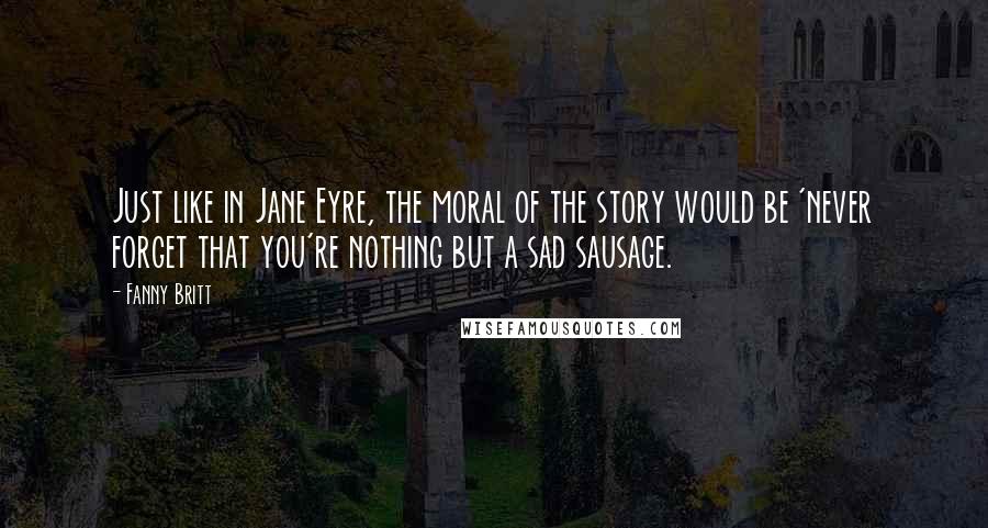 Fanny Britt Quotes: Just like in Jane Eyre, the moral of the story would be 'never forget that you're nothing but a sad sausage.
