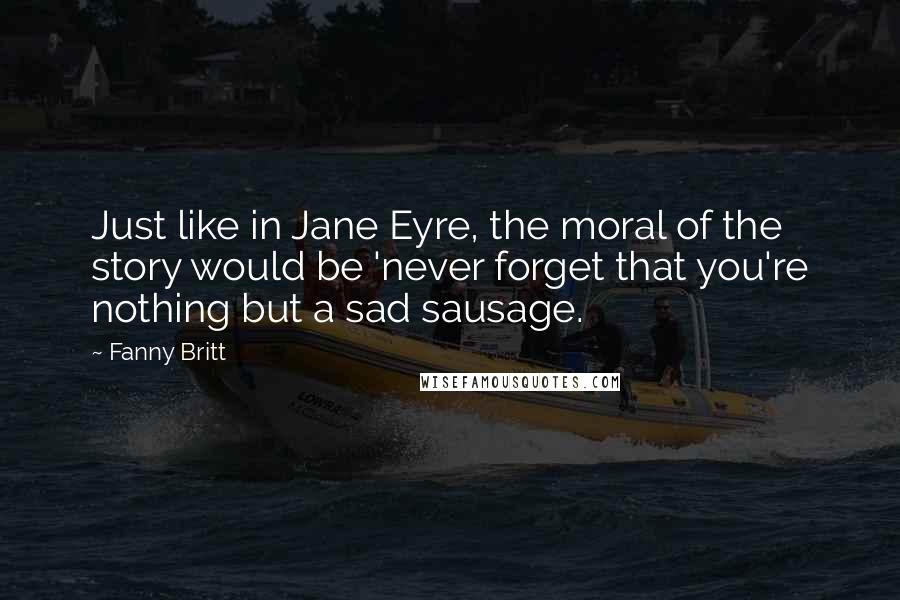 Fanny Britt Quotes: Just like in Jane Eyre, the moral of the story would be 'never forget that you're nothing but a sad sausage.