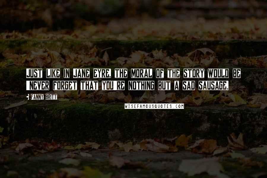 Fanny Britt Quotes: Just like in Jane Eyre, the moral of the story would be 'never forget that you're nothing but a sad sausage.