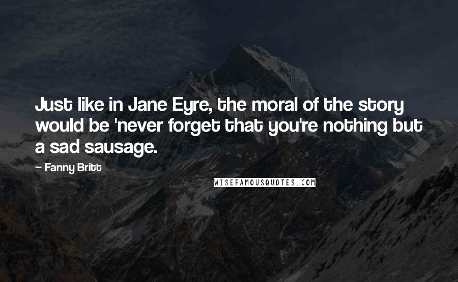 Fanny Britt Quotes: Just like in Jane Eyre, the moral of the story would be 'never forget that you're nothing but a sad sausage.