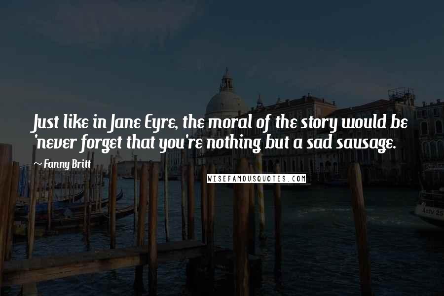 Fanny Britt Quotes: Just like in Jane Eyre, the moral of the story would be 'never forget that you're nothing but a sad sausage.