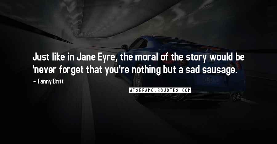 Fanny Britt Quotes: Just like in Jane Eyre, the moral of the story would be 'never forget that you're nothing but a sad sausage.