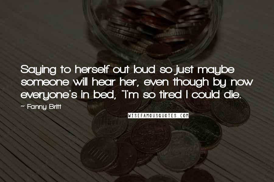 Fanny Britt Quotes: Saying to herself out loud so just maybe someone will hear her, even though by now everyone's in bed, "I'm so tired I could die.