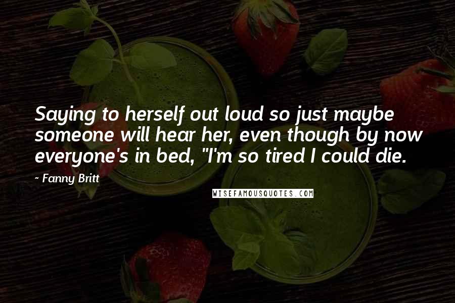 Fanny Britt Quotes: Saying to herself out loud so just maybe someone will hear her, even though by now everyone's in bed, "I'm so tired I could die.