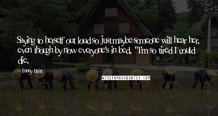 Fanny Britt Quotes: Saying to herself out loud so just maybe someone will hear her, even though by now everyone's in bed, "I'm so tired I could die.