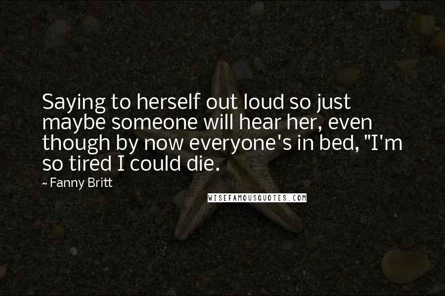 Fanny Britt Quotes: Saying to herself out loud so just maybe someone will hear her, even though by now everyone's in bed, "I'm so tired I could die.