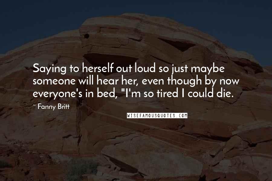 Fanny Britt Quotes: Saying to herself out loud so just maybe someone will hear her, even though by now everyone's in bed, "I'm so tired I could die.