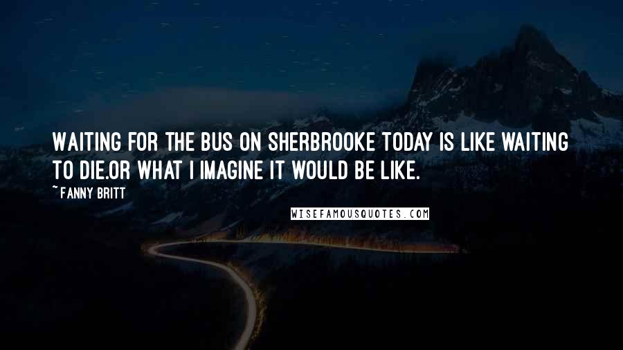 Fanny Britt Quotes: Waiting for the bus on Sherbrooke today is like waiting to die.Or what I imagine it would be like.