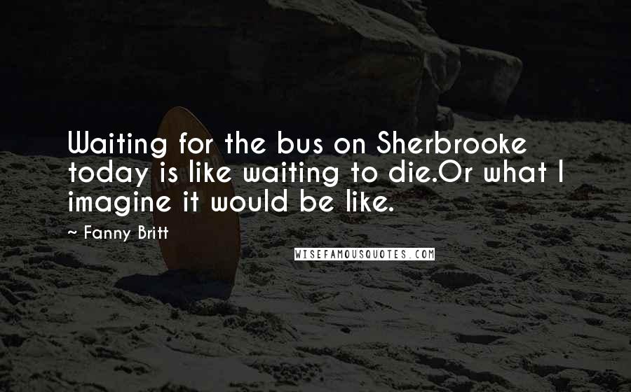 Fanny Britt Quotes: Waiting for the bus on Sherbrooke today is like waiting to die.Or what I imagine it would be like.