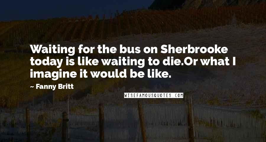 Fanny Britt Quotes: Waiting for the bus on Sherbrooke today is like waiting to die.Or what I imagine it would be like.