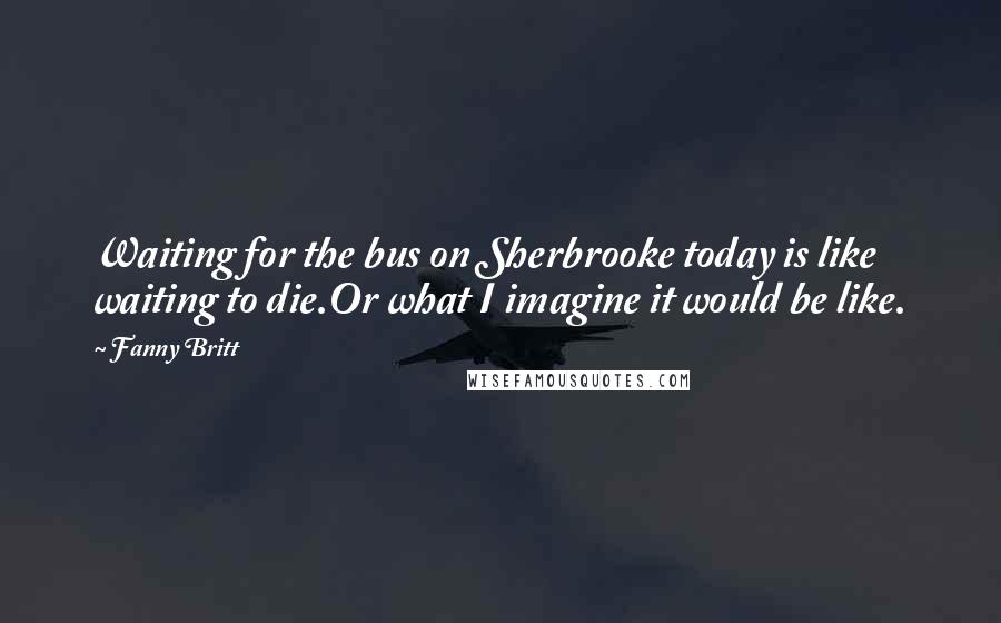 Fanny Britt Quotes: Waiting for the bus on Sherbrooke today is like waiting to die.Or what I imagine it would be like.