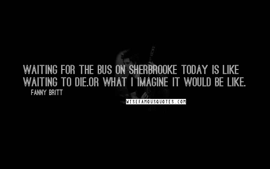 Fanny Britt Quotes: Waiting for the bus on Sherbrooke today is like waiting to die.Or what I imagine it would be like.