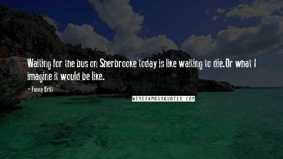 Fanny Britt Quotes: Waiting for the bus on Sherbrooke today is like waiting to die.Or what I imagine it would be like.