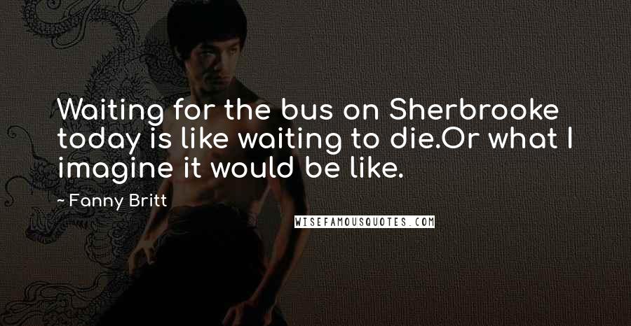 Fanny Britt Quotes: Waiting for the bus on Sherbrooke today is like waiting to die.Or what I imagine it would be like.