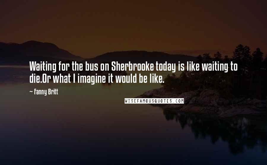 Fanny Britt Quotes: Waiting for the bus on Sherbrooke today is like waiting to die.Or what I imagine it would be like.