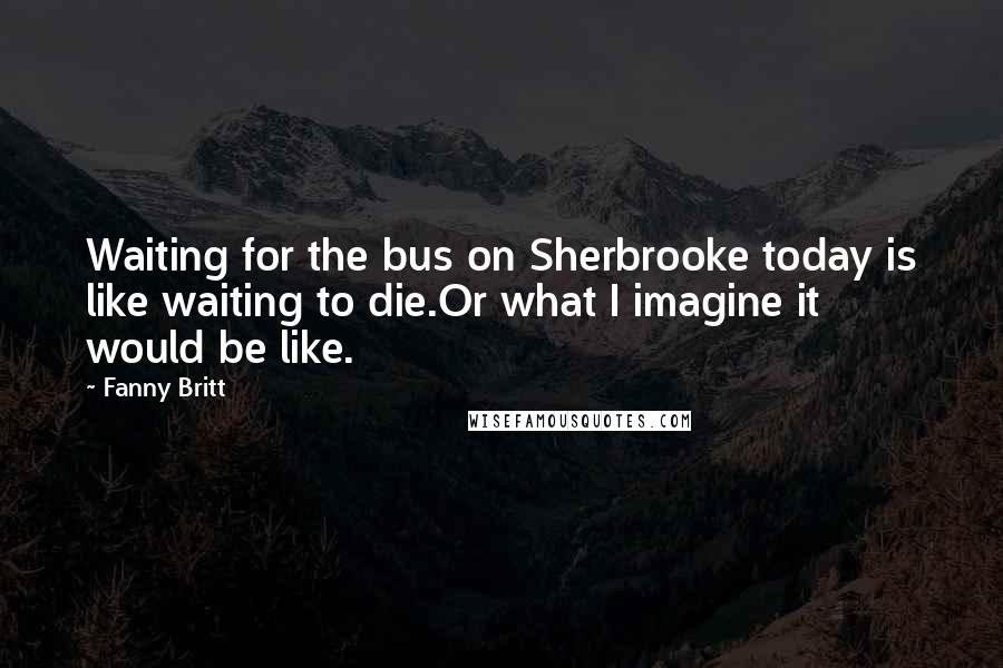 Fanny Britt Quotes: Waiting for the bus on Sherbrooke today is like waiting to die.Or what I imagine it would be like.
